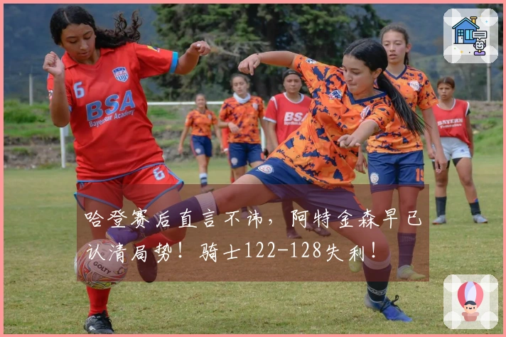 哈登赛后直言不讳，阿特金森早已认清局势！骑士122-128失利！