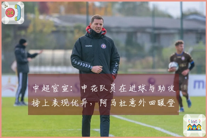 中超官宣：申花队员在进球与助攻榜上表现优异，阿马杜意外回暖登跑动距离榜