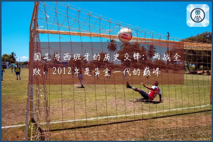 国足与西班牙的历史交锋：两战全败，2012年是黄金一代的巅峰