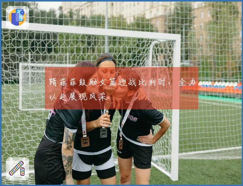 隋菲菲鼓励女篮迎战比利时，全力以赴展现风采