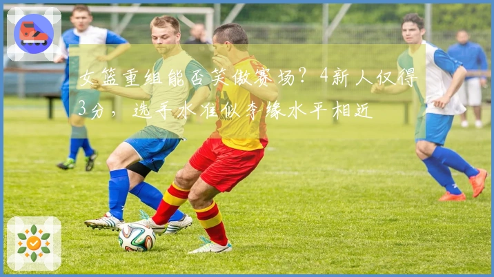 女篮重组能否笑傲赛场？4新人仅得3分，选手水准似李缘水平相近
