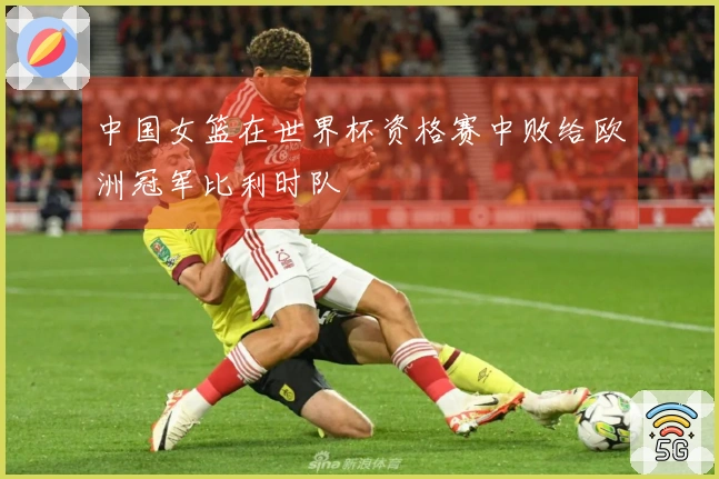 中国女篮在世界杯资格赛中败给欧洲冠军比利时队