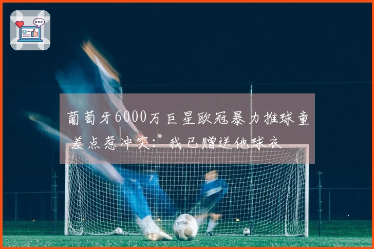 葡萄牙6000万巨星欧冠暴力推球童 差点惹冲突：我已赠送他球衣