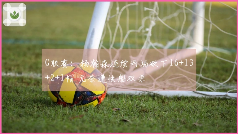 G联赛：杨瀚森连续两场砍下16+13+2+1帽 无奈遭快船双杀