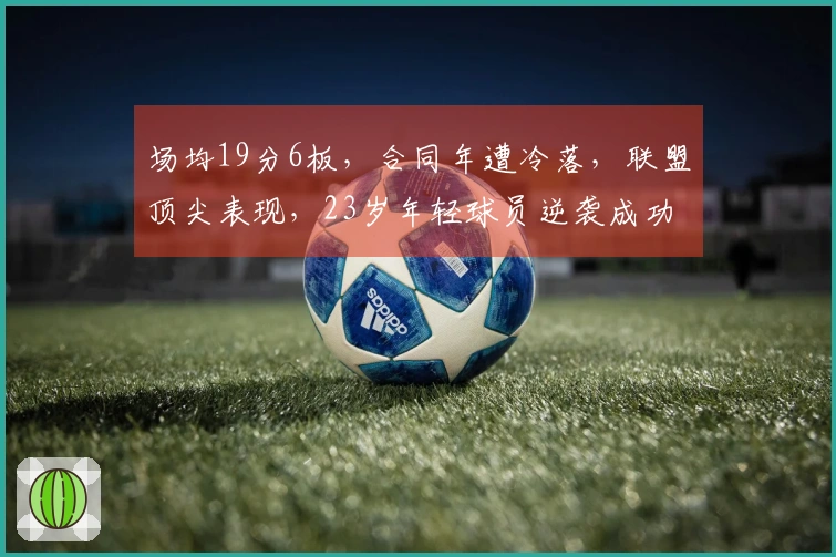 场均19分6板,合同年遭冷落,联盟顶尖表现,23岁年轻球员逆袭成功