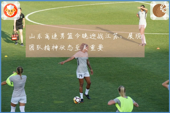 山东高速男篮今晚迎战江苏，展现团队精神状态至关重要