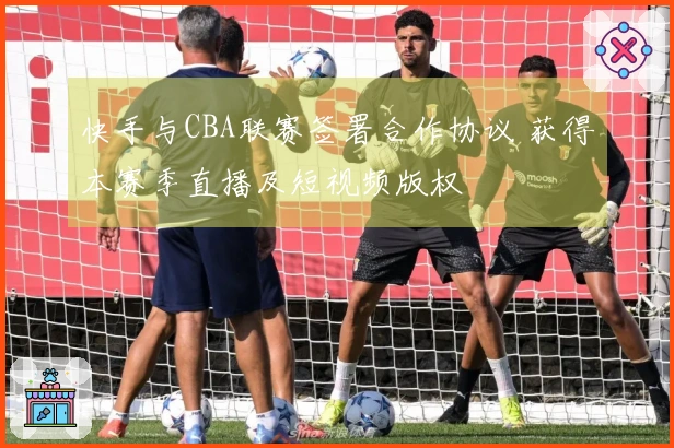 快手与CBA联赛签署合作协议 获得本赛季直播及短视频版权