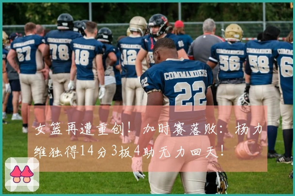 女篮再遭重创！加时赛落败：杨力维独得14分3板4助无力回天！