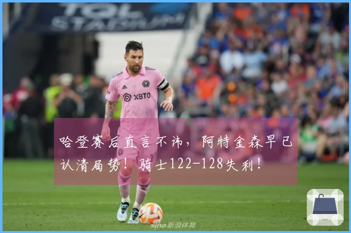 哈登赛后直言不讳，阿特金森早已认清局势！骑士122-128失利！