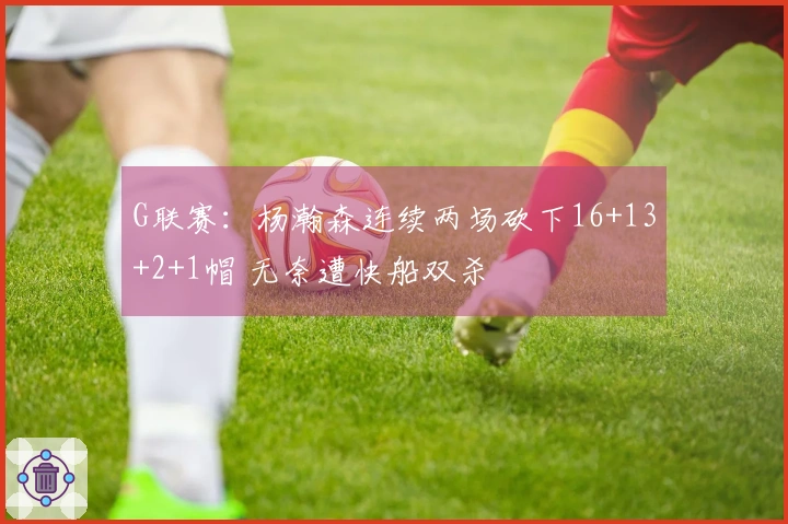 G联赛：杨瀚森连续两场砍下16+13+2+1帽 无奈遭快船双杀