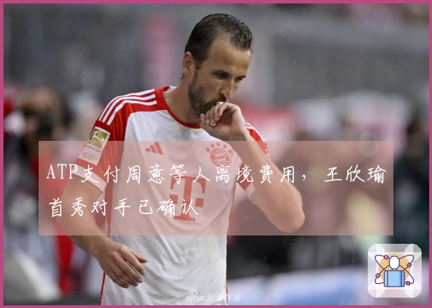 ATP支付周意等人离境费用，王欣瑜首秀对手已确认