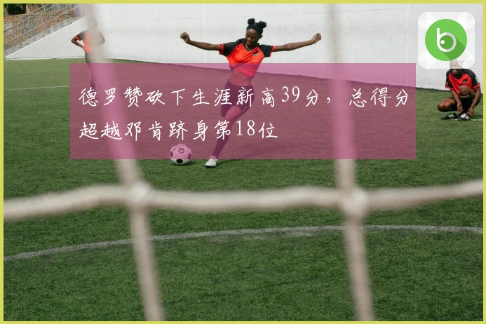 德罗赞砍下生涯新高39分，总得分超越邓肯跻身第18位