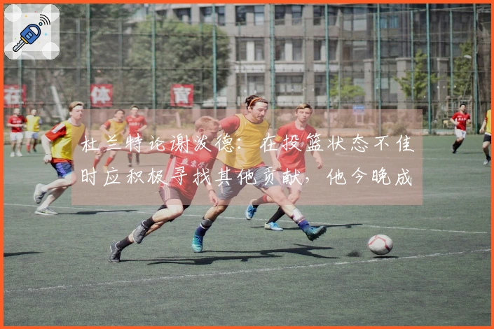 杜兰特论谢泼德:在投篮状态不佳时应积极寻找其他贡献,他今晚成功践行了这一点