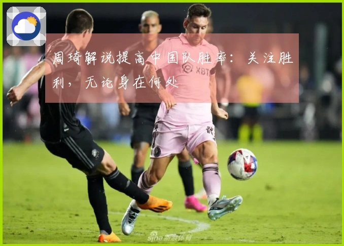 周琦解说提高中国队胜率：关注胜利，无论身在何处