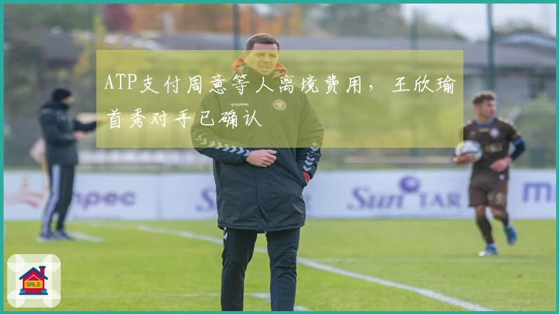 ATP支付周意等人离境费用，王欣瑜首秀对手已确认